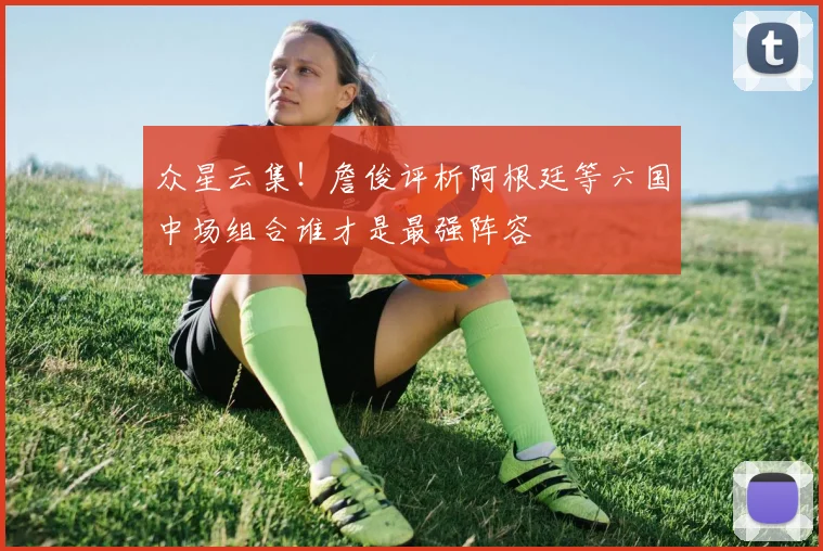 众星云集！詹俊评析阿根廷等六国中场组合谁才是最强阵容