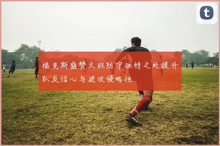 福克斯盛赞文班防守独特之处提升队友信心与进攻侵略性