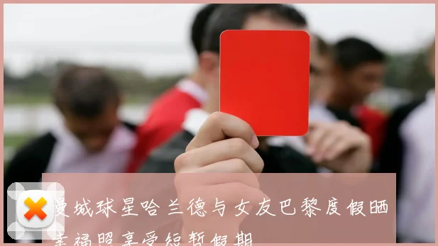 曼城球星哈兰德与女友巴黎度假晒幸福照享受短暂假期