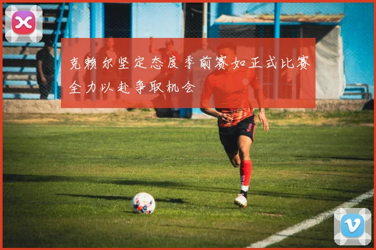 克赖尔坚定态度季前赛如正式比赛全力以赴争取机会