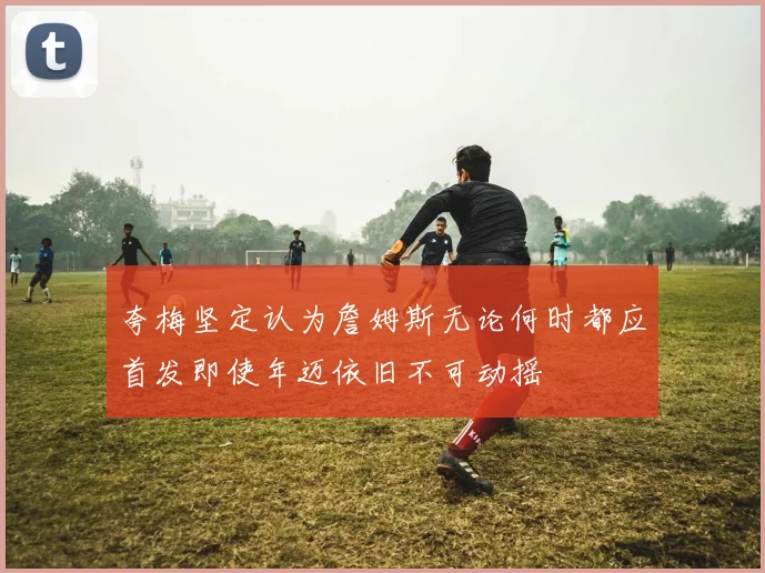 夸梅坚定认为詹姆斯无论何时都应首发即使年迈依旧不可动摇