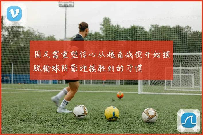 国足需重塑信心从越南战役开始摆脱输球阴影迎接胜利的习惯