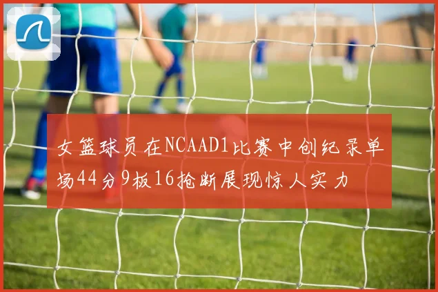 女篮球员在NCAAD1比赛中创纪录单场44分9板16抢断展现惊人实力