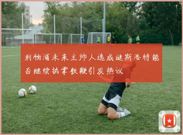 利物浦未来主帅人选成谜斯洛特能否继续执掌教鞭引发热议