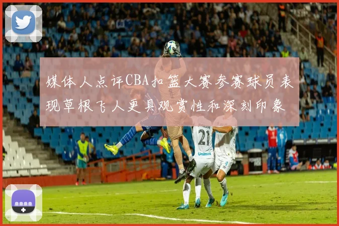 媒体人点评CBA扣篮大赛参赛球员表现草根飞人更具观赏性和深刻印象