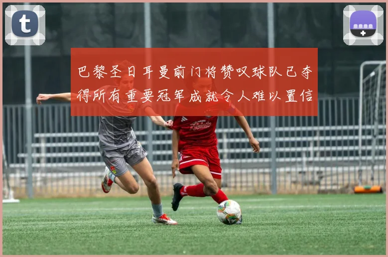 巴黎圣日耳曼前门将赞叹球队已夺得所有重要冠军成就令人难以置信