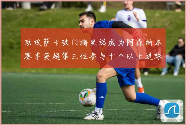 助攻萨卡破门梅里诺成为阿森纳本赛季英超第三位参与十个以上进球的球员