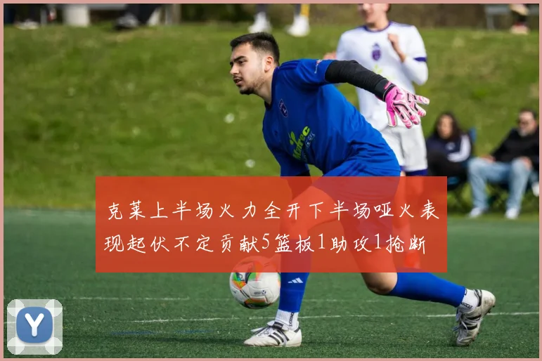 克莱上半场火力全开下半场哑火表现起伏不定贡献5篮板1助攻1抢断
