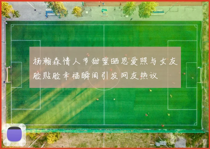 杨瀚森情人节甜蜜晒恩爱照与女友脸贴脸幸福瞬间引发网友热议