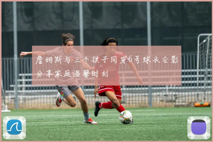 詹姆斯与三个孩子同穿6号球衣合影分享家庭温馨时刻