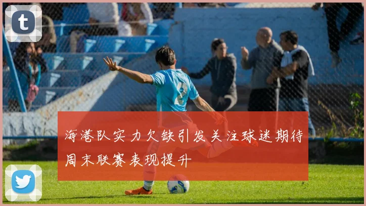 海港队实力欠缺引发关注球迷期待周末联赛表现提升