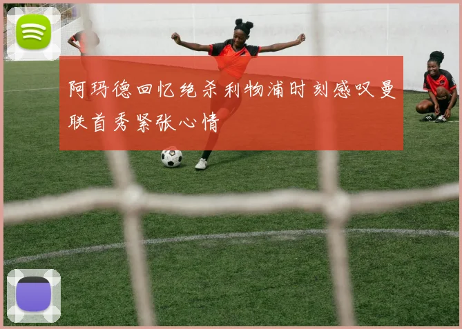 阿玛德回忆绝杀利物浦时刻感叹曼联首秀紧张心情