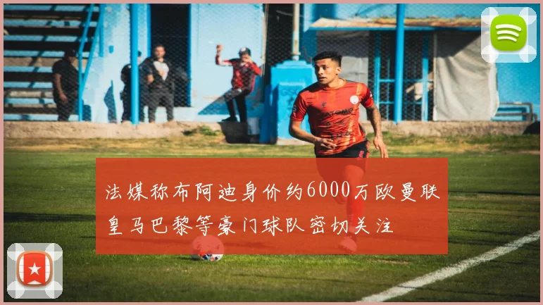 法媒称布阿迪身价约6000万欧曼联皇马巴黎等豪门球队密切关注