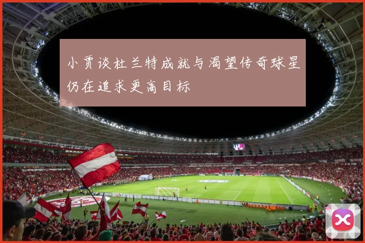 小贾谈杜兰特成就与渴望传奇球星仍在追求更高目标