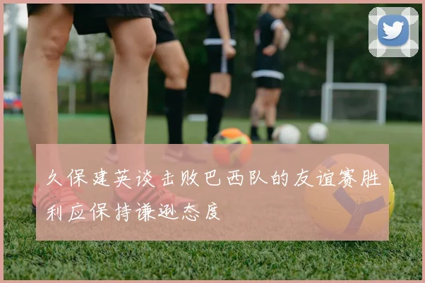 久保建英谈击败巴西队的友谊赛胜利应保持谦逊态度