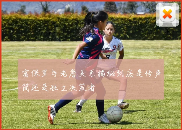 富保罗与老詹关系揭秘到底是传声筒还是独立决策者