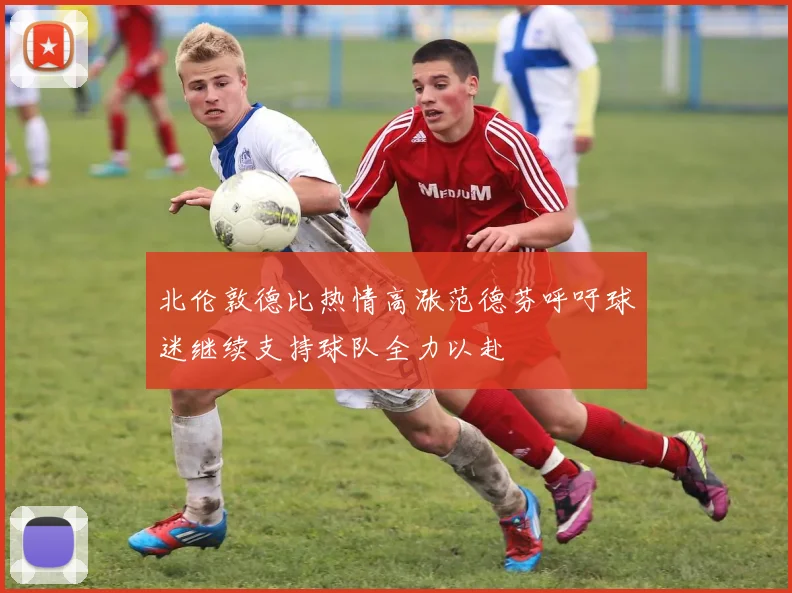 北伦敦德比热情高涨范德芬呼吁球迷继续支持球队全力以赴
