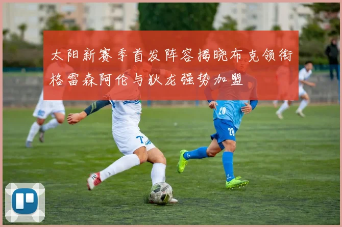 太阳新赛季首发阵容揭晓布克领衔格雷森阿伦与狄龙强势加盟