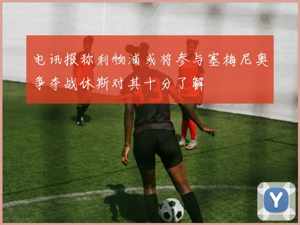 电讯报称利物浦或将参与塞梅尼奥争夺战休斯对其十分了解