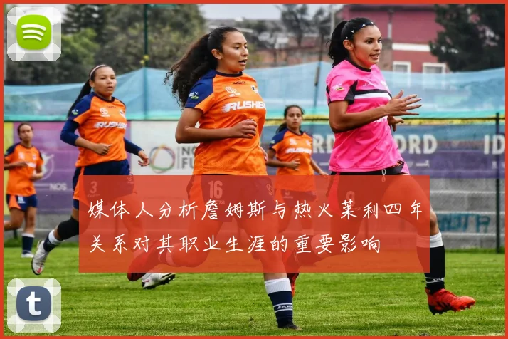 媒体人分析詹姆斯与热火莱利四年关系对其职业生涯的重要影响