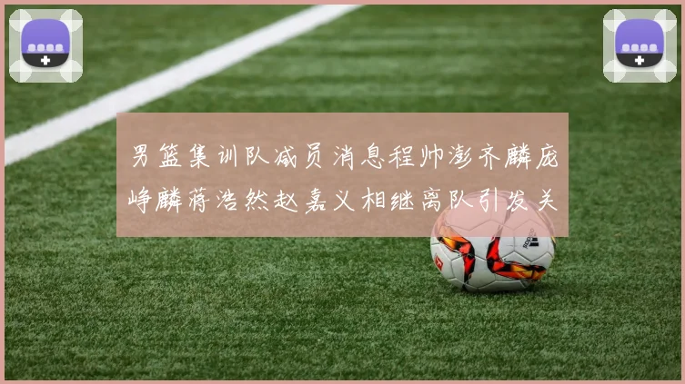 男篮集训队减员消息程帅澎齐麟庞峥麟蒋浩然赵嘉义相继离队引发关注